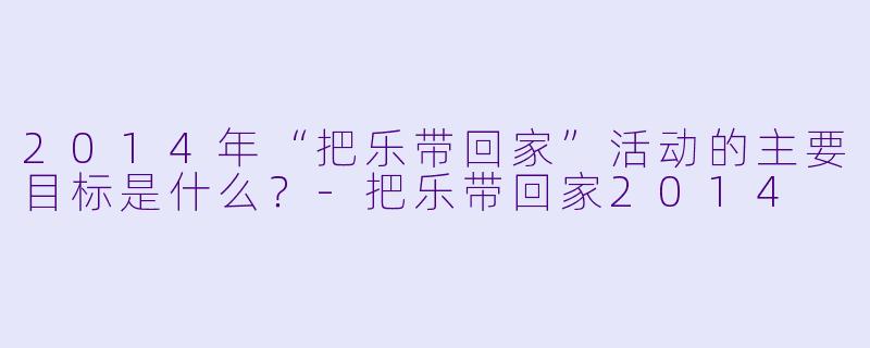 2014年“把乐带回家”活动的主要目标是什么？