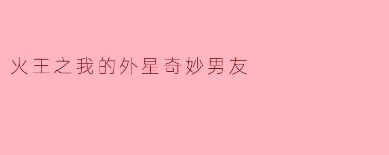 探索未知:在《火王之我的外星奇妙男友》中感受爱与奇幻