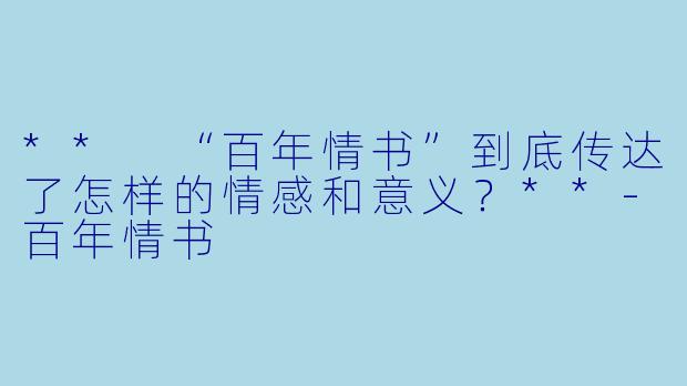 ** “百年情书”到底传达了怎样的情感和意义？**