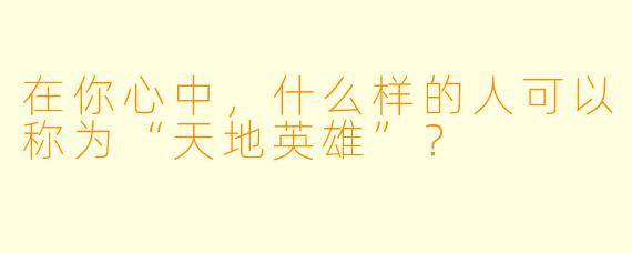 在你心中，什么样的人可以称为“天地英雄”？