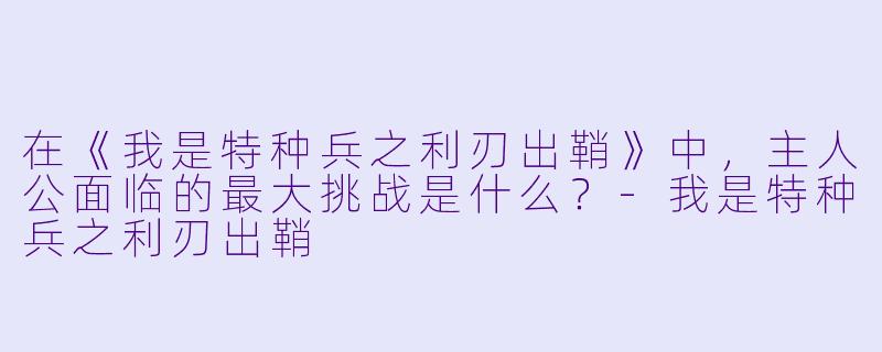 在《我是特种兵之利刃出鞘》中，主人公面临的最大挑战是什么？