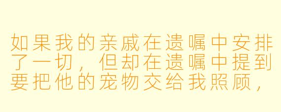 如果我的亲戚在遗嘱中安排了一切,但却在遗嘱中提到要把他的宠物交给我照顾,这样我该怎么办?
