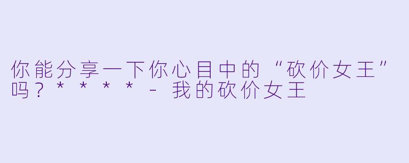 你能分享一下你心目中的“砍价女王”吗?****