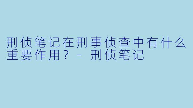 刑侦笔记在刑事侦查中有什么重要作用?