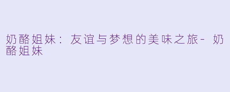 奶酪姐妹：友谊与梦想的美味之旅-奶酪姐妹