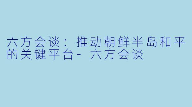 六方会谈：推动朝鲜半岛和平的关键平台-六方会谈