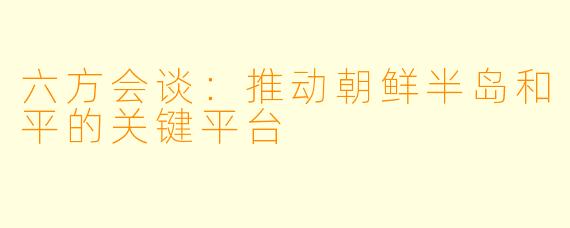 六方会谈：推动朝鲜半岛和平的关键平台