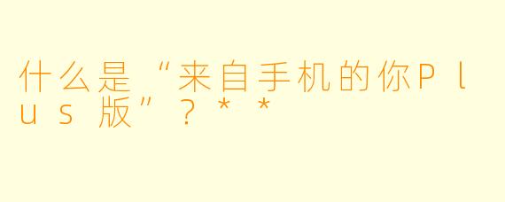 什么是“来自手机的你Plus版”?**