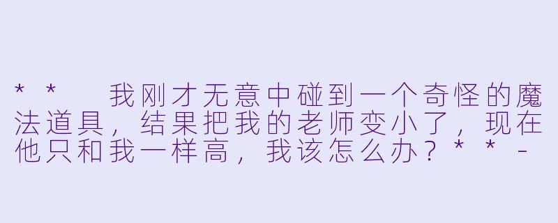 ** 我刚才无意中碰到一个奇怪的魔法道具,结果把我的老师变小了,现在他只和我一样高,我该怎么办?**