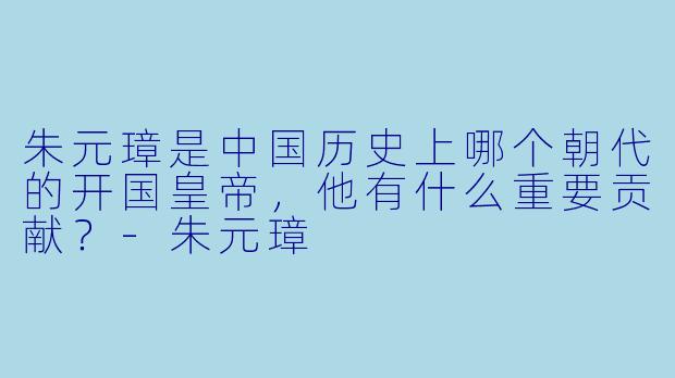 朱元璋是中国历史上哪个朝代的开国皇帝，他有什么重要贡献？