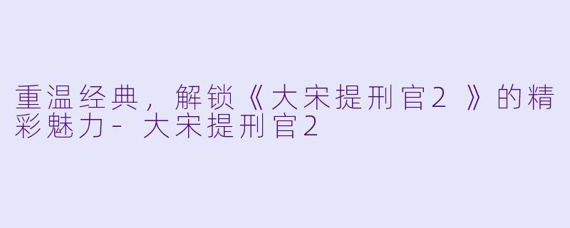 重温经典，解锁《大宋提刑官2》的精彩魅力-大宋提刑官2