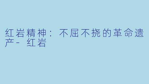 红岩精神:不屈不挠的革命遗产