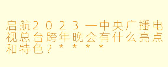 启航2023—中央广播电视总台跨年晚会有什么亮点和特色?****