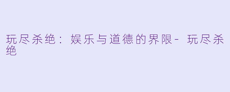 玩尽杀绝：娱乐与道德的界限-玩尽杀绝