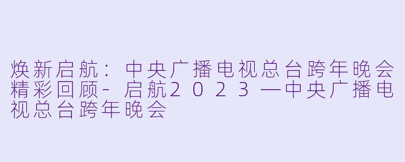 焕新启航：中央广播电视总台跨年晚会精彩回顾-启航2023—中央广播电视总台跨年晚会