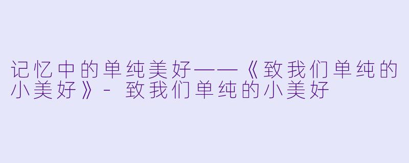 记忆中的单纯美好——《致我们单纯的小美好》-致我们单纯的小美好