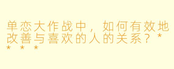 单恋大作战中,如何有效地改善与喜欢的人的关系?****