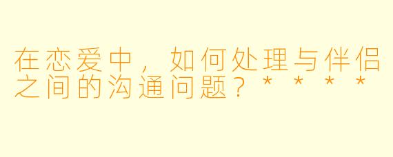 在恋爱中,如何处理与伴侣之间的沟通问题?****