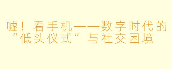 嘘！看手机——数字时代的“低头仪式”与社交困境