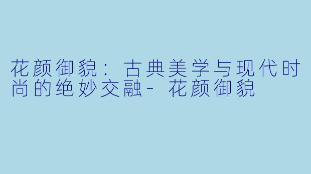 花颜御貌：古典美学与现代时尚的绝妙交融-花颜御貌