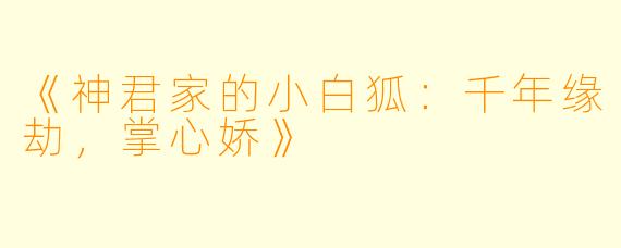 《神君家的小白狐：千年缘劫，掌心娇》