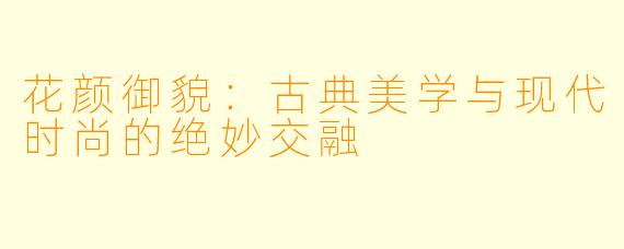 花颜御貌：古典美学与现代时尚的绝妙交融