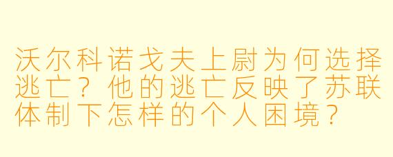 沃尔科诺戈夫上尉为何选择逃亡？他的逃亡反映了苏联体制下怎样的个人困境？