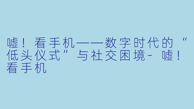 嘘！看手机——数字时代的“低头仪式”与社交困境-嘘！看手机