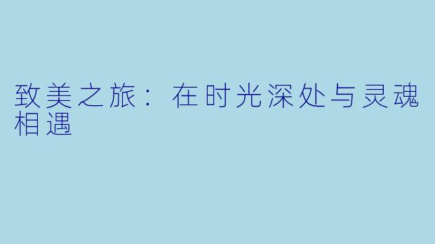 致美之旅：在时光深处与灵魂相遇