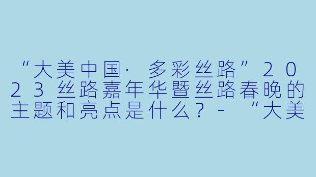 “大美中国·多彩丝路”2023丝路嘉年华暨丝路春晚的主题和亮点是什么？-“大美中国·多彩丝路”2023丝路嘉年华暨丝路春晚