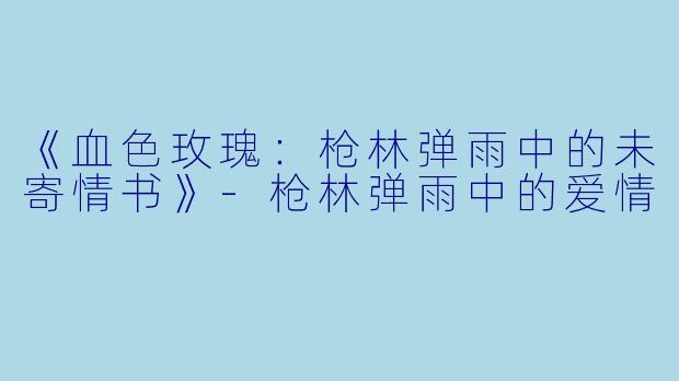 《血色玫瑰：枪林弹雨中的未寄情书》-枪林弹雨中的爱情