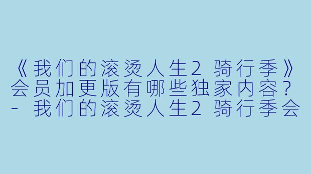 《我们的滚烫人生2骑行季》会员加更版有哪些独家内容？-我们的滚烫人生2骑行季会员加更版