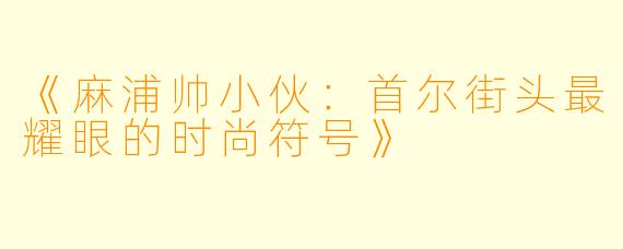 《麻浦帅小伙：首尔街头最耀眼的时尚符号》