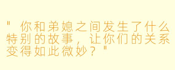 "你和弟媳之间发生了什么特别的故事，让你们的关系变得如此微妙？"