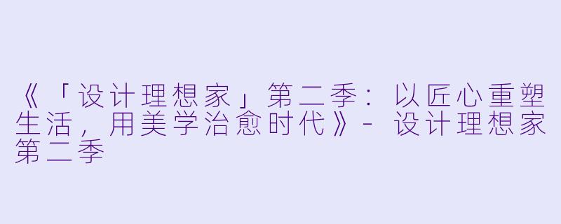 《「设计理想家」第二季：以匠心重塑生活，用美学治愈时代》-设计理想家第二季