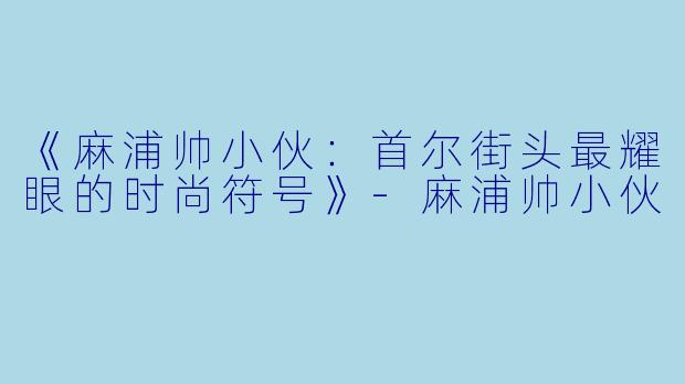 《麻浦帅小伙：首尔街头最耀眼的时尚符号》-麻浦帅小伙