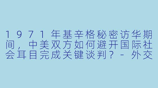 1971年基辛格秘密访华期间,中美双方如何避开国际社会耳目完成关键谈判?