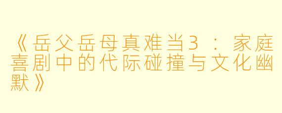 《岳父岳母真难当3：家庭喜剧中的代际碰撞与文化幽默》