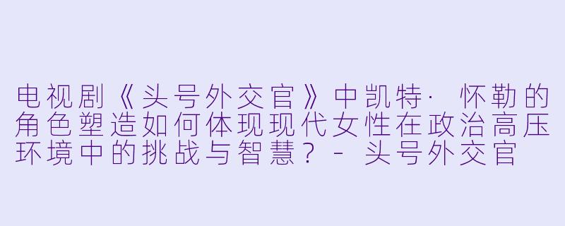 电视剧《头号外交官》中凯特·怀勒的角色塑造如何体现现代女性在政治高压环境中的挑战与智慧?