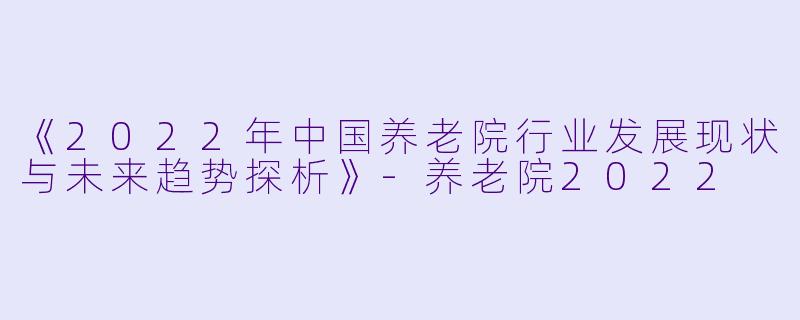 《2022年中国养老院行业发展现状与未来趋势探析》-养老院2022