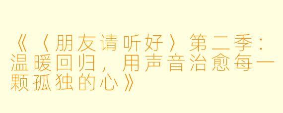《〈朋友请听好〉第二季：温暖回归，用声音治愈每一颗孤独的心》