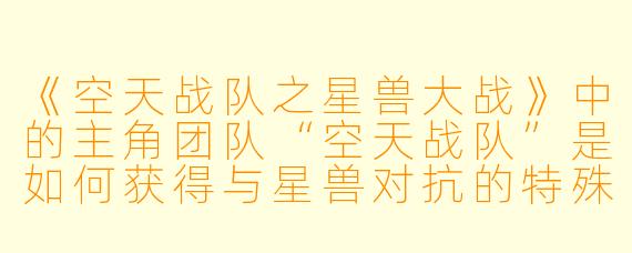 《空天战队之星兽大战》中的主角团队“空天战队”是如何获得与星兽对抗的特殊能力的？