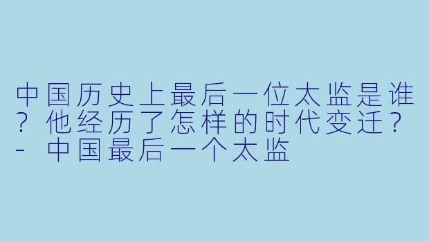 中国历史上最后一位太监是谁？他经历了怎样的时代变迁？-中国最后一个太监