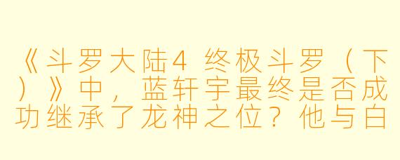 《斗罗大陆4终极斗罗(下)》中,蓝轩宇最终是否成功继承了龙神之位?他与白秀秀的结局如何?