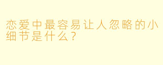 恋爱中最容易让人忽略的小细节是什么？