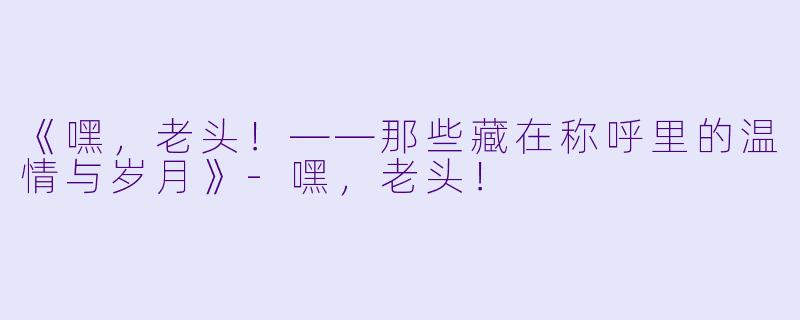 《嘿，老头！——那些藏在称呼里的温情与岁月》-嘿，老头！