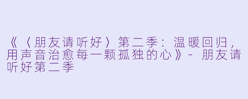 《〈朋友请听好〉第二季：温暖回归，用声音治愈每一颗孤独的心》-朋友请听好第二季