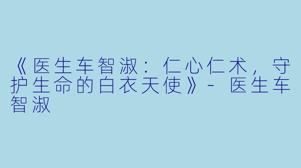 《医生车智淑：仁心仁术，守护生命的白衣天使》-医生车智淑