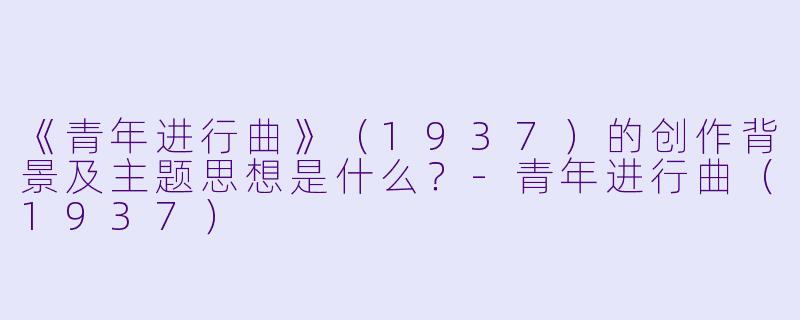 《青年进行曲》(1937)的创作背景及主题思想是什么?