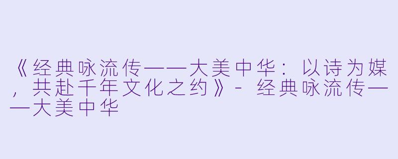 《经典咏流传——大美中华：以诗为媒，共赴千年文化之约》-经典咏流传——大美中华